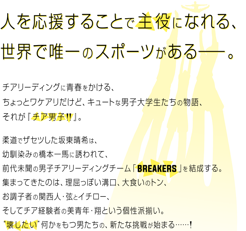 人を応援することで主役になれる、世界で唯一のスポーツがある。チアリーディングに青春をかける、ちょっとワケアリだけど、キュートな男子大学生たちの物語、それが『チア男子!!』。柔道でザセツした坂東晴希は、幼馴染の橋本一馬に誘われて、前代未聞の男子チアリーディングチーム「BREAKERS」を結成する。集まってきたのは、理屈っぽい溝口、大食いのトン、お調子者の関西人・弦とイチロー、そしてチア経験者の美青年・翔という個性は揃い。